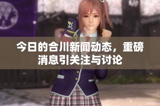 今日的合川新闻动态，重磅消息引关注与讨论