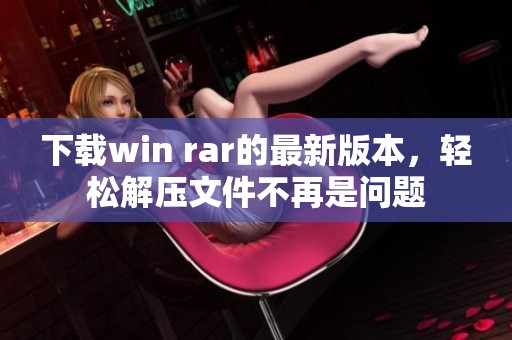 下载win rar的最新版本，轻松解压文件不再是问题