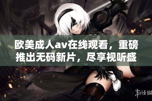欧美****在线观看，重磅推出**新片，尽享视听盛宴！