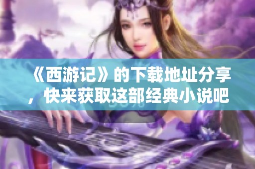 《西游记》的下载地址分享，快来获取这部经典小说吧