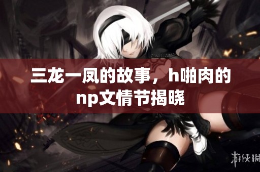 三龙一凤的故事，h啪肉的np文情节揭晓