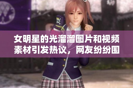 女明星的光溜溜图片和视频素材引发热议，网友纷纷围观分享