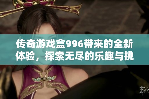 传奇游戏盒996带来的全新体验，探索无尽的乐趣与挑战！