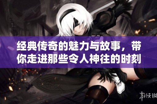 经典传奇的魅力与故事，带你走进那些令人神往的时刻