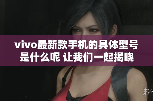 vivo最新款手机的具体型号是什么呢 让我们一起揭晓答案吧