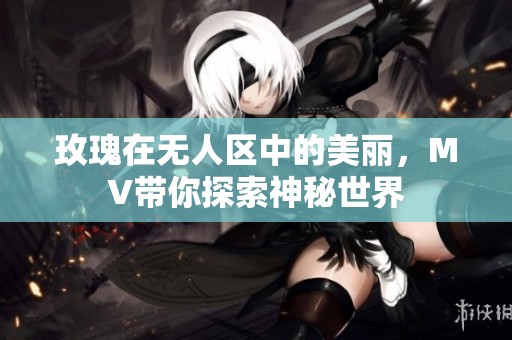 玫瑰在无人区中的美丽，MV带你探索神秘世界