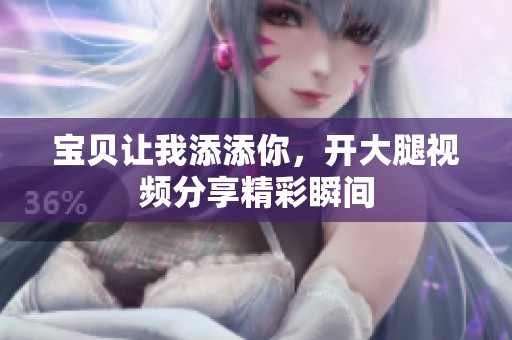 宝贝让我添添你，开大腿视频分享精彩瞬间