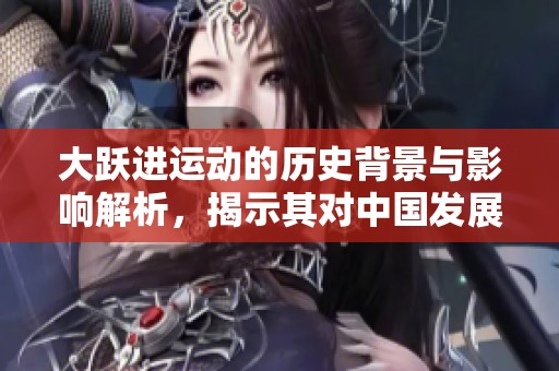 大跃进运动的历史背景与影响解析，揭示其对中国发展的深远影响
