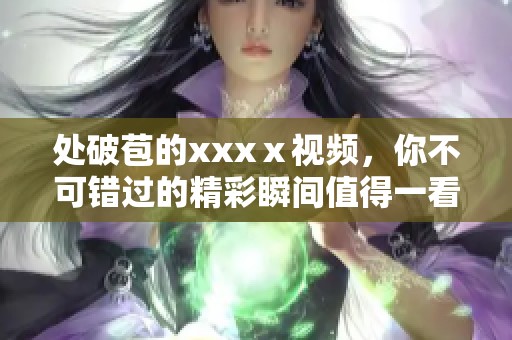 处破苞的xxxⅹ视频，你不可错过的精彩瞬间值得一看