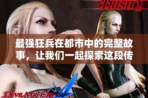 最强狂兵在都市中的完整故事，让我们一起探索这段传奇经历