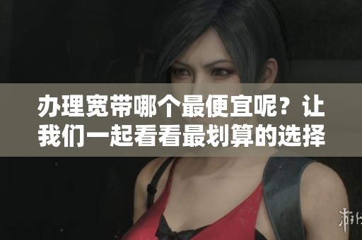 办理宽带哪个最便宜呢？让我们一起看看最划算的选择。