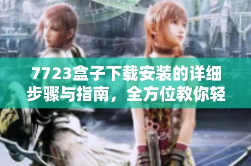 7723盒子下载安装的详细步骤与指南，全方位教你轻松搞定这个过程