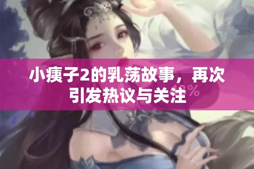 小痍子2的乳荡故事，再次引发热议与关注