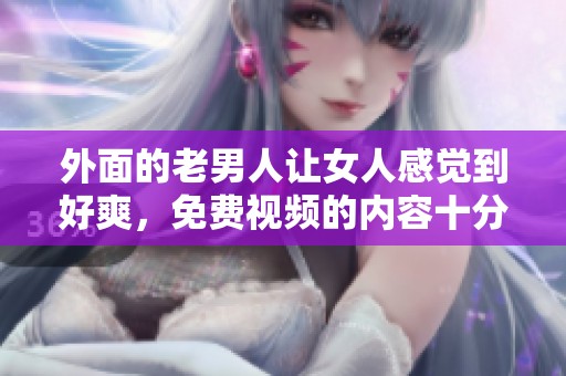 外面的老男人让女人感觉到好爽，免费视频的内容十分引人入胜