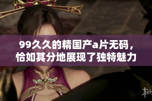 99**的精国产****，恰如其分地展现了独特魅力