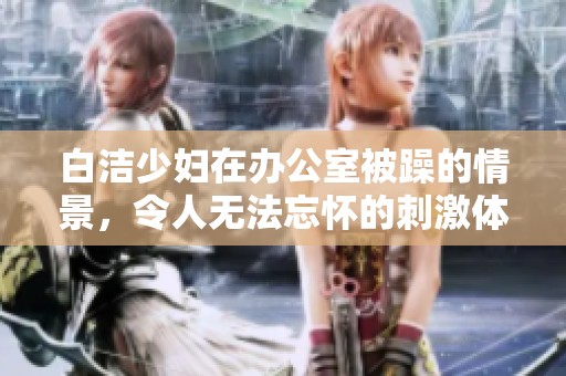 白洁少妇在办公室被躁的情景，令人无法忘怀的刺激体验
