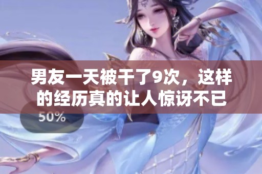 男友一天被干了9次，这样的经历真的让人惊讶不已