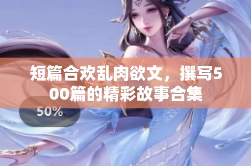 短篇合欢乱肉欲文，撰写500篇的精彩故事合集