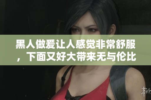 黑人做爰让人感觉非常舒服，下面又好大带来无与伦比的体验