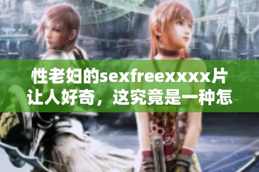 性老妇的sexfreexxxx片让人好奇，这究竟是一种怎样的体验呢