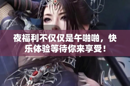 夜福利不仅仅是午啪啪，快乐体验等待你来享受！