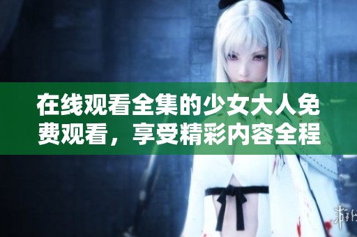 在线观看全集的少女大人免费观看，享受精彩内容全程无障碍！