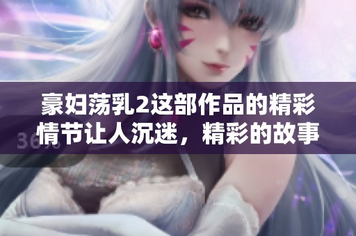 豪妇荡乳2这部作品的精彩情节让人沉迷，精彩的故事值得大家品味和讨论
