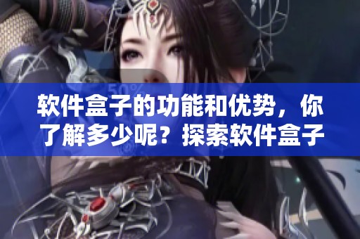 软件盒子的功能和优势，你了解多少呢？探索软件盒子带来的使用体验！