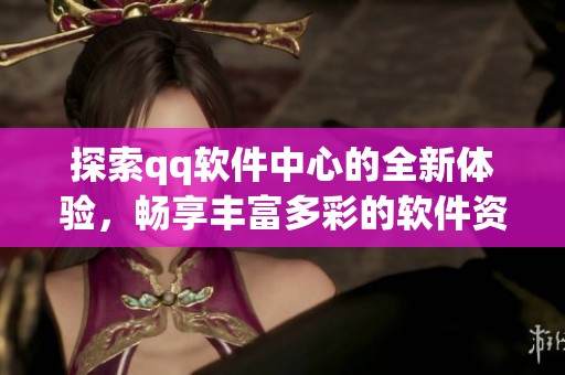 探索qq软件中心的全新体验，畅享丰富多彩的软件资源与服务