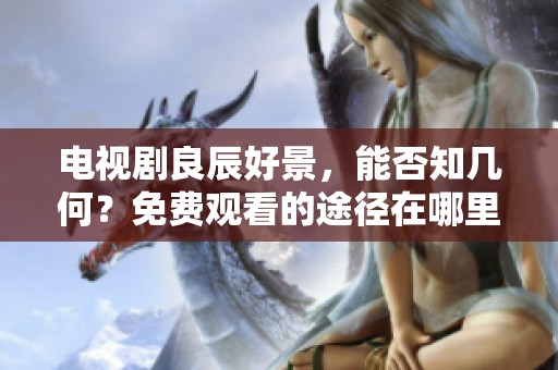 电视剧良辰好景，能否知几何？免费观看的途径在哪里？