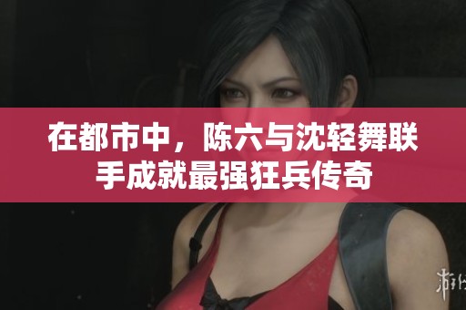 在都市中，陈六与沈轻舞联手成就最强狂兵传奇