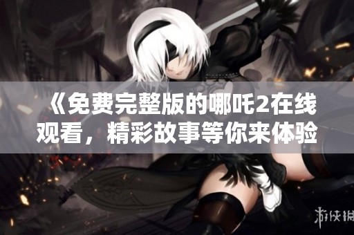 《免费完整版的哪吒2在线观看，精彩故事等你来体验》