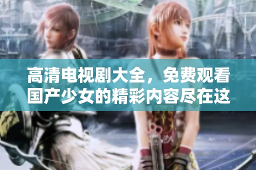 高清电视剧大全，免费观看国产少女的精彩内容尽在这里