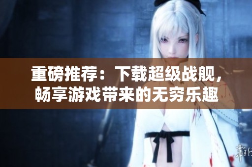 重磅推荐：下载超级战舰，畅享游戏带来的无穷乐趣