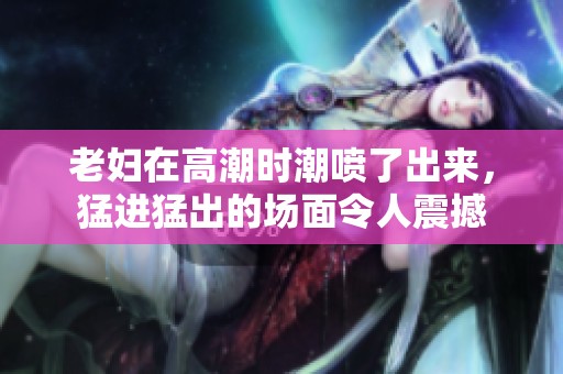 老妇在高潮时潮喷了出来，猛进猛出的场面令人震撼