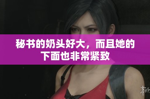 秘书的奶头好大，而且她的下面也非常紧致