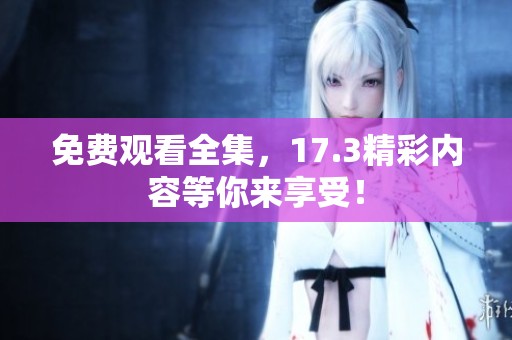 免费观看全集，17.3精彩内容等你来享受！