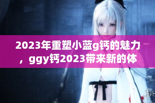 2023年重塑小蓝g钙的魅力，ggy钙2023带来新的体验
