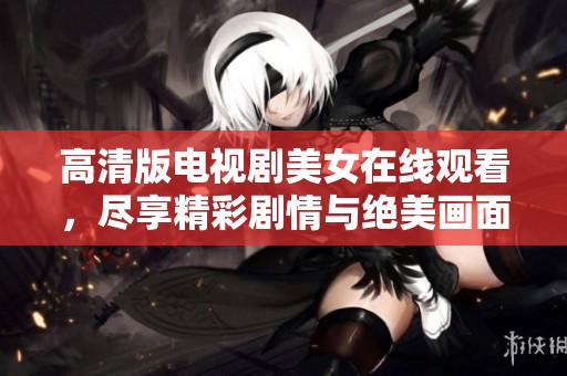 高清版电视剧美女在线观看，尽享精彩剧情与绝美画面魅力。