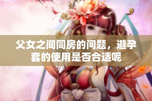 父女之间同房的问题，避孕套的使用是否合适呢