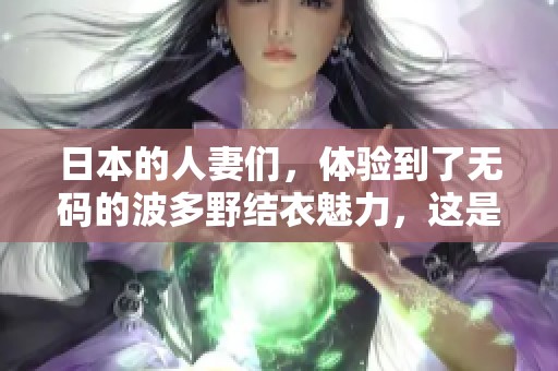日本的人妻们，体验到了**的波多野结衣魅力，这是怎样的一种感受呢