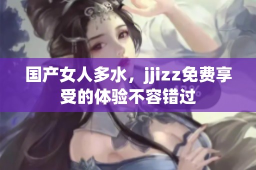 国产女人多水，jjizz免费享受的体验不容错过
