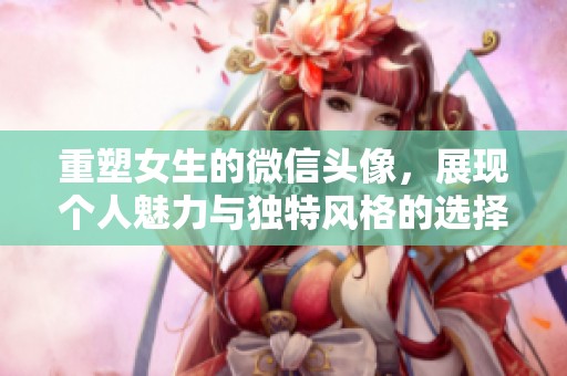 重塑女生的微信头像，展现个人魅力与独特风格的选择与表达