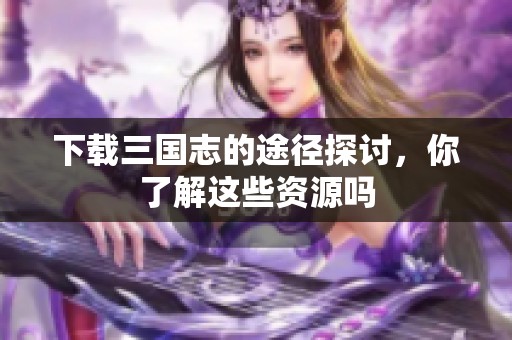 下载三国志的途径探讨，你了解这些资源吗