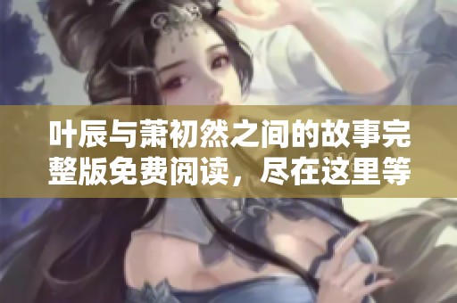 叶辰与萧初然之间的故事完整版免费阅读，尽在这里等你发现精彩！