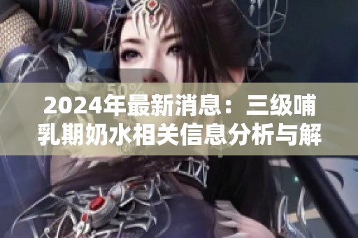 2024年最新消息：三级哺乳期奶水相关信息分析与解读