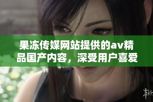 果冻传媒网站提供的**精品国产内容，深受用户喜爱和关注，值得一看