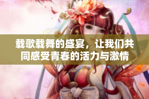 载歌载舞的盛宴，让我们共同感受青春的活力与激情
