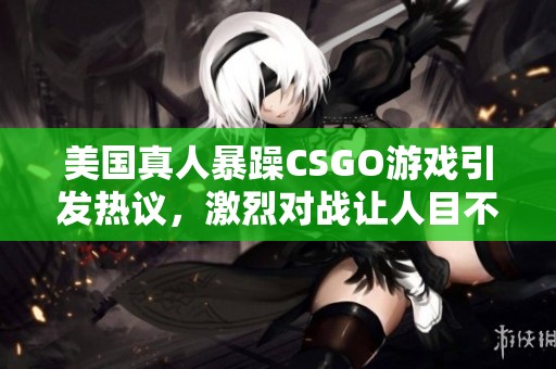 美国真人暴躁CSGO游戏引发热议，激烈对战让人目不暇接