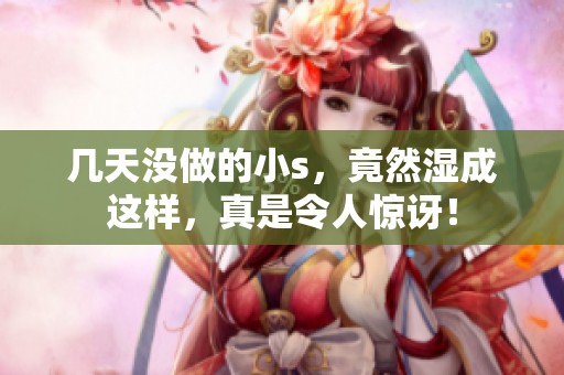 几天没做的小s，竟然湿成这样，真是令人惊讶！